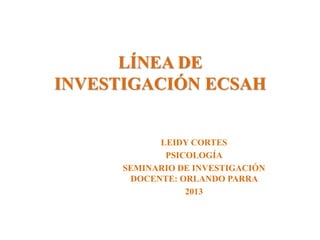 LÍNEA DE
INVESTIGACIÓN ECSAH

LEIDY CORTES
PSICOLOGÍA
SEMINARIO DE INVESTIGACIÓN
DOCENTE: ORLANDO PARRA
2013

 