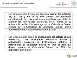 • Los Lineamientos tienen por objetivo normar los artículos
51, 52, 53 y 69 de la Ley General de Educación
estableciendo las disposiciones específicas que deberán
atender las Autoridades Escolares, en el marco de su
Autonomía de Gestión, para ajustar el Calendario Escolar
emitido por la Secretaría de Educación Pública, previa
autorización de la Autoridad Educativa Local.
Título I. Disposiciones Generales
• Los Lineamientos serán de observancia obligatoria para la
Secretaría, las autoridades educativas locales y
autoridades escolares de instituciones públicas y
particulares de educación básica en todo el país que
deseen ajustar el Calendario Escolar de 200 días
publicado por la SEP.
 