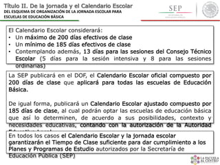 El Calendario Escolar considerará:
• Un máximo de 200 días efectivos de clase
• Un mínimo de 185 días efectivos de clase
• Contemplando además, 13 días para las sesiones del Consejo Técnico
Escolar (5 días para la sesión intensiva y 8 para las sesiones
ordinarias)
Título II. De la jornada y el Calendario Escolar
DEL ESQUEMA DE ORGANIZACIÓN DE LA JORNADA ESCOLAR PARA
ESCUELAS DE EDUCACIÓN BÁSICA
La SEP publicará en el DOF, el Calendario Escolar oficial compuesto por
200 días de clase que aplicará para todas las escuelas de Educación
Básica.
De igual forma, publicará un Calendario Escolar ajustado compuesto por
185 días de clase, al cual podrán optar las escuelas de educación básica
que así lo determinen, de acuerdo a sus posibilidades, contexto y
necesidades educativas, contando con la autorización de la Autoridad
Educativa Local.
En todos los casos el Calendario Escolar y la jornada escolar
garantizarán el Tiempo de Clase suficiente para dar cumplimiento a los
Planes y Programas de Estudio autorizados por la Secretaría de
Educación Pública (SEP)
 
