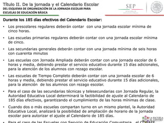 Título II. De la jornada y el Calendario Escolar
DEL ESQUEMA DE ORGANIZACIÓN DE LA JORNADA ESCOLAR PARA
ESCUELAS DE EDUCACIÓN BÁSICA
Durante los 185 días efectivos del Calendario Escolar:
• Los prescolares regulares deberán contar con una jornada escolar mínima de
cinco horas.
• Las escuelas primarias regulares deberán contar con una jornada escolar mínima
de cinco.
• Las secundarias generales deberán contar con una jornada mínima de seis horas
con cuarenta minutos
• Las escuelas con Jornada Ampliada deberán contar con una jornada escolar de 6
horas y media, debiendo prestar el servicio educativo durante 15 días adicionales,
para la atención de los alumnos con rezago escolar.
• Las escuelas de Tiempo Completo deberán contar con una jornada escolar de 6
horas y media, debiendo prestar el servicio educativo durante 15 días adicionales,
para la atención de los alumnos con rezago escolar.
• Para el caso de las secundarias técnicas y telesecundarias con Jornada Regular, la
Autoridad Educativa Local determinará la factibilidad de ajuste al Calendario de
185 días efectivos, garantizando el cumplimiento de las horas mínimas de clase.
• Cuando dos o más escuelas compartan turno en un mismo plantel, la Autoridad
Educativa Local, analizará la posibilidad de ampliación de horario de la jornada
escolar para autorizar el ajuste al Calendario de 185 días.
 