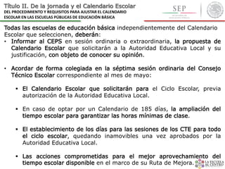 Título II. De la jornada y el Calendario Escolar
DEL PROCEDIMIENTO Y REQUISITOS PARA AJUSTAR EL CALENDARIO
ESCOLAR EN LAS ESCUELAS PÚBLICAS DE EDUCACIÓN BÁSICA
Todas las escuelas de educación básica independientemente del Calendario
Escolar que seleccionen, deberán:
• Informar al CEPS en sesión ordinaria o extraordinaria, la propuesta de
Calendario Escolar que solicitarán a la Autoridad Educativa Local y su
justificación, con objeto de conocer su opinión.
• Acordar de forma colegiada en la séptima sesión ordinaria del Consejo
Técnico Escolar correspondiente al mes de mayo:
 El Calendario Escolar que solicitarán para el Ciclo Escolar, previa
autorización de la Autoridad Educativa Local.
 En caso de optar por un Calendario de 185 días, la ampliación del
tiempo escolar para garantizar las horas mínimas de clase.
 El establecimiento de los días para las sesiones de los CTE para todo
el ciclo escolar, quedando inamovibles una vez aprobados por la
Autoridad Educativa Local.
 Las acciones comprometidas para el mejor aprovechamiento del
tiempo escolar disponible en el marco de su Ruta de Mejora.
 