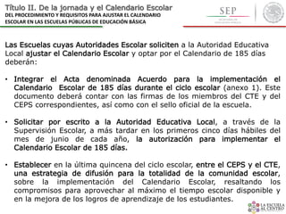 Título II. De la jornada y el Calendario Escolar
DEL PROCEDIMIENTO Y REQUISITOS PARA AJUSTAR EL CALENDARIO
ESCOLAR EN LAS ESCUELAS PÚBLICAS DE EDUCACIÓN BÁSICA
Las Escuelas cuyas Autoridades Escolar soliciten a la Autoridad Educativa
Local ajustar el Calendario Escolar y optar por el Calendario de 185 días
deberán:
• Integrar el Acta denominada Acuerdo para la implementación el
Calendario Escolar de 185 días durante el ciclo escolar (anexo 1). Este
documento deberá contar con las firmas de los miembros del CTE y del
CEPS correspondientes, así como con el sello oficial de la escuela.
• Solicitar por escrito a la Autoridad Educativa Local, a través de la
Supervisión Escolar, a más tardar en los primeros cinco días hábiles del
mes de junio de cada año, la autorización para implementar el
Calendario Escolar de 185 días.
• Establecer en la última quincena del ciclo escolar, entre el CEPS y el CTE,
una estrategia de difusión para la totalidad de la comunidad escolar,
sobre la implementación del Calendario Escolar, resaltando los
compromisos para aprovechar al máximo el tiempo escolar disponible y
en la mejora de los logros de aprendizaje de los estudiantes.
 