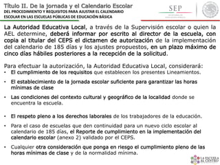 Título II. De la jornada y el Calendario Escolar
DEL PROCEDIMIENTO Y REQUISITOS PARA AJUSTAR EL CALENDARIO
ESCOLAR EN LAS ESCUELAS PÚBLICAS DE EDUCACIÓN BÁSICA
La Autoridad Educativa Local, a través de la Supervisión escolar o quien la
AEL determine, deberá informar por escrito al director de la escuela, con
copia al titular del CEPS el dictamen de autorización de la implementación
del calendario de 185 días y los ajustes propuestos, en un plazo máximo de
cinco días hábiles posteriores a la recepción de la solicitud.
Para efectuar la autorización, la Autoridad Educativa Local, considerará:
• El cumplimiento de los requisitos que establecen los presentes Lineamientos.
• El establecimiento de la jornada escolar suficiente para garantizar las horas
mínimas de clase
• Las condiciones del contexto cultural y geográfico de la localidad donde se
encuentra la escuela.
• El respeto pleno a los derechos laborales de los trabajadores de la educación.
• Para el caso de escuelas que den continuidad para un nuevo ciclo escolar al
calendario de 185 días, el Reporte de cumplimiento en la implementación del
calendario escolar (anexo 2) validado por el CEPS.
• Cualquier otra consideración que ponga en riesgo el cumplimiento pleno de las
horas mínimas de clase y de la normalidad mínima.
 
