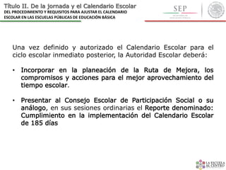Título II. De la jornada y el Calendario Escolar
DEL PROCEDIMIENTO Y REQUISITOS PARA AJUSTAR EL CALENDARIO
ESCOLAR EN LAS ESCUELAS PÚBLICAS DE EDUCACIÓN BÁSICA
Una vez definido y autorizado el Calendario Escolar para el
ciclo escolar inmediato posterior, la Autoridad Escolar deberá:
• Incorporar en la planeación de la Ruta de Mejora, los
compromisos y acciones para el mejor aprovechamiento del
tiempo escolar.
• Presentar al Consejo Escolar de Participación Social o su
análogo, en sus sesiones ordinarias el Reporte denominado:
Cumplimiento en la implementación del Calendario Escolar
de 185 días
 
