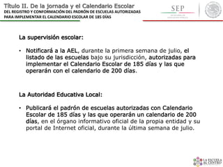 Título II. De la jornada y el Calendario Escolar
DEL REGISTRO Y CONFORMACIÓN DEL PADRÓN DE ESCUELAS AUTORIZADAS
PARA IMPLEMENTAR EL CALENDARIO ESCOLAR DE 185 DÍAS
La supervisión escolar:
• Notificará a la AEL, durante la primera semana de julio, el
listado de las escuelas bajo su jurisdicción, autorizadas para
implementar el Calendario Escolar de 185 días y las que
operarán con el calendario de 200 días.
La Autoridad Educativa Local:
• Publicará el padrón de escuelas autorizadas con Calendario
Escolar de 185 días y las que operarán un calendario de 200
días, en el órgano informativo oficial de la propia entidad y su
portal de Internet oficial, durante la última semana de julio.
 