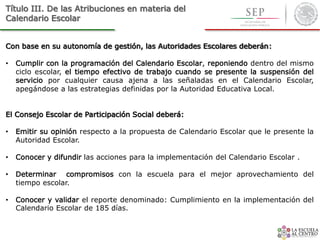 Título III. De las Atribuciones en materia del
Calendario Escolar
Con base en su autonomía de gestión, las Autoridades Escolares deberán:
• Cumplir con la programación del Calendario Escolar, reponiendo dentro del mismo
ciclo escolar, el tiempo efectivo de trabajo cuando se presente la suspensión del
servicio por cualquier causa ajena a las señaladas en el Calendario Escolar,
apegándose a las estrategias definidas por la Autoridad Educativa Local.
El Consejo Escolar de Participación Social deberá:
• Emitir su opinión respecto a la propuesta de Calendario Escolar que le presente la
Autoridad Escolar.
• Conocer y difundir las acciones para la implementación del Calendario Escolar .
• Determinar compromisos con la escuela para el mejor aprovechamiento del
tiempo escolar.
• Conocer y validar el reporte denominado: Cumplimiento en la implementación del
Calendario Escolar de 185 días.
 