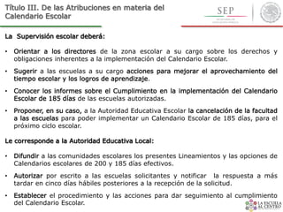Título III. De las Atribuciones en materia del
Calendario Escolar
La Supervisión escolar deberá:
• Orientar a los directores de la zona escolar a su cargo sobre los derechos y
obligaciones inherentes a la implementación del Calendario Escolar.
• Sugerir a las escuelas a su cargo acciones para mejorar el aprovechamiento del
tiempo escolar y los logros de aprendizaje.
• Conocer los informes sobre el Cumplimiento en la implementación del Calendario
Escolar de 185 días de las escuelas autorizadas.
• Proponer, en su caso, a la Autoridad Educativa Escolar la cancelación de la facultad
a las escuelas para poder implementar un Calendario Escolar de 185 días, para el
próximo ciclo escolar.
Le corresponde a la Autoridad Educativa Local:
• Difundir a las comunidades escolares los presentes Lineamientos y las opciones de
Calendarios escolares de 200 y 185 días efectivos.
• Autorizar por escrito a las escuelas solicitantes y notificar la respuesta a más
tardar en cinco días hábiles posteriores a la recepción de la solicitud.
• Establecer el procedimiento y las acciones para dar seguimiento al cumplimiento
del Calendario Escolar.
 