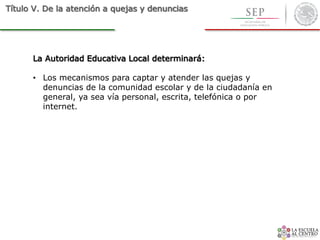 Título V. De la atención a quejas y denuncias
La Autoridad Educativa Local determinará:
• Los mecanismos para captar y atender las quejas y
denuncias de la comunidad escolar y de la ciudadanía en
general, ya sea vía personal, escrita, telefónica o por
internet.
 