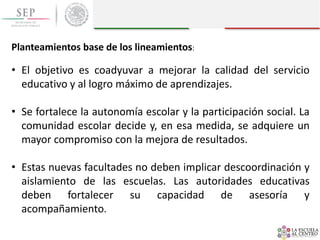 Planteamientos base de los lineamientos:
• El objetivo es coadyuvar a mejorar la calidad del servicio
educativo y al logro máximo de aprendizajes.
• Se fortalece la autonomía escolar y la participación social. La
comunidad escolar decide y, en esa medida, se adquiere un
mayor compromiso con la mejora de resultados.
• Estas nuevas facultades no deben implicar descoordinación y
aislamiento de las escuelas. Las autoridades educativas
deben fortalecer su capacidad de asesoría y
acompañamiento.
 