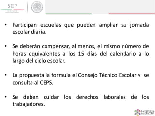 • Participan escuelas que pueden ampliar su jornada
escolar diaria.
• Se deberán compensar, al menos, el mismo número de
horas equivalentes a los 15 días del calendario a lo
largo del ciclo escolar.
• La propuesta la formula el Consejo Técnico Escolar y se
consulta al CEPS.
• Se deben cuidar los derechos laborales de los
trabajadores.
 