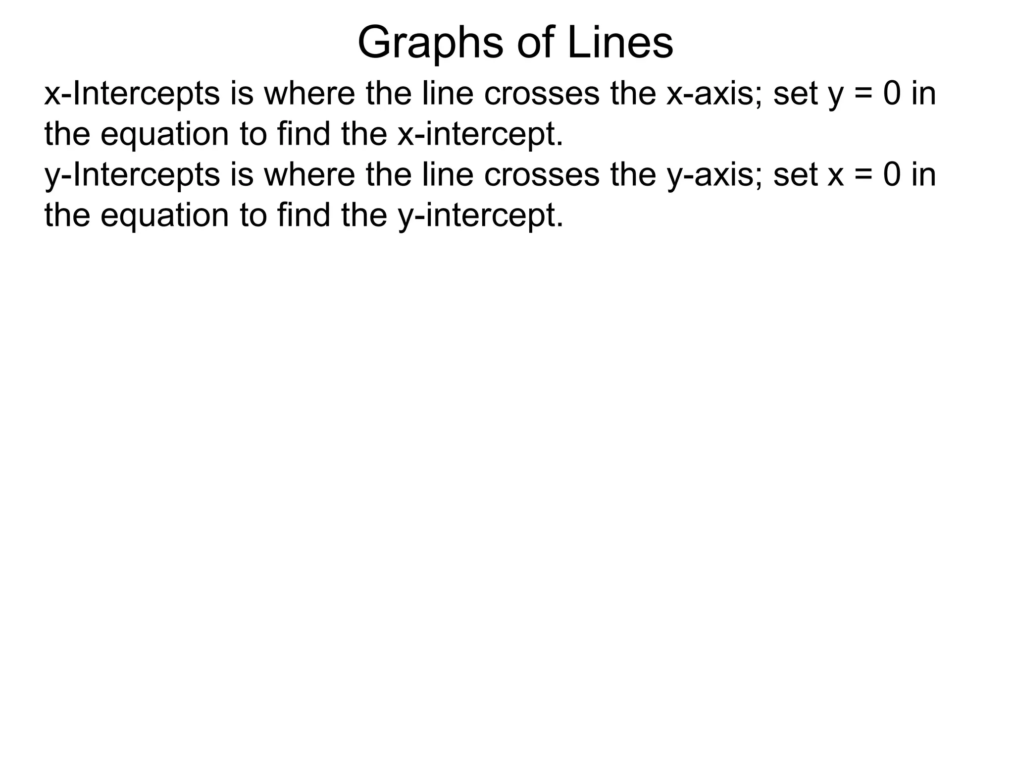 x-Intercepts is where the line crosses the x-axis; set y = 0 in
the equation to find the x-intercept.
y-Intercepts is where the line crosses the y-axis; set x = 0 in
the equation to find the y-intercept.
Graphs of Lines
 