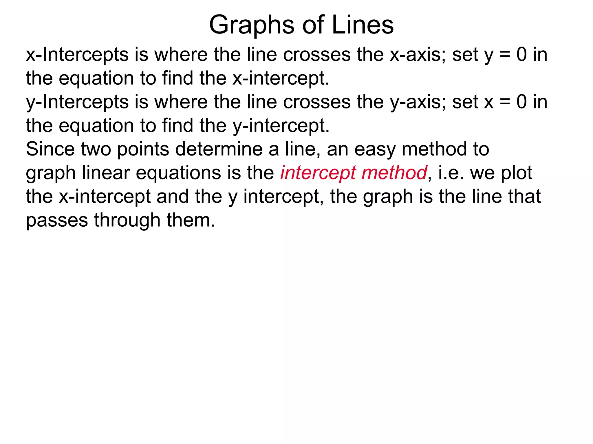 x-Intercepts is where the line crosses the x-axis; set y = 0 in
the equation to find the x-intercept.
y-Intercepts is where the line crosses the y-axis; set x = 0 in
the equation to find the y-intercept.
Graphs of Lines
Since two points determine a line, an easy method to
graph linear equations is the intercept method, i.e. we plot
the x-intercept and the y intercept, the graph is the line that
passes through them.
 