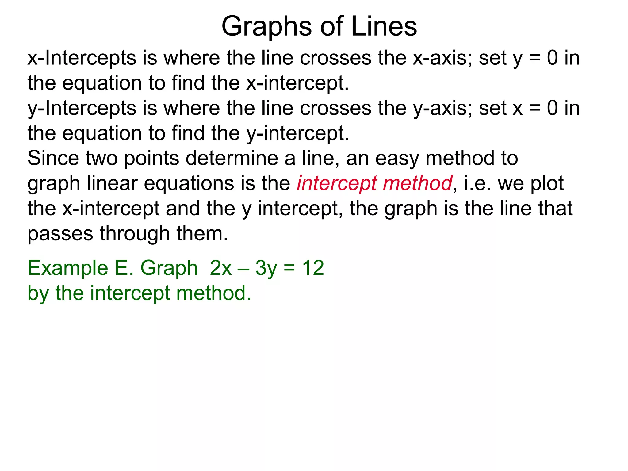 x-Intercepts is where the line crosses the x-axis; set y = 0 in
the equation to find the x-intercept.
y-Intercepts is where the line crosses the y-axis; set x = 0 in
the equation to find the y-intercept.
Graphs of Lines
Example E. Graph 2x – 3y = 12
by the intercept method.
Since two points determine a line, an easy method to
graph linear equations is the intercept method, i.e. we plot
the x-intercept and the y intercept, the graph is the line that
passes through them.
 