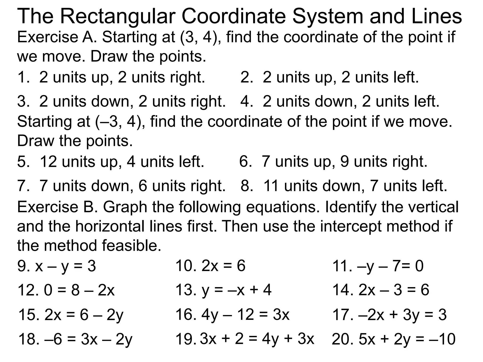 Exercise B. Graph the following equations. Identify the vertical
and the horizontal lines first. Then use the intercept method if
the method feasible.
9. x – y = 3 10. 2x = 6 11. –y – 7= 0
12. 0 = 8 – 2x 13. y = –x + 4 14. 2x – 3 = 6
15. 2x = 6 – 2y 16. 4y – 12 = 3x 17. –2x + 3y = 3
18. –6 = 3x – 2y 19. 3x + 2 = 4y + 3x 20. 5x + 2y = –10
The Rectangular Coordinate System and Lines
Exercise A. Starting at (3, 4), find the coordinate of the point if
we move. Draw the points.
1. 2 units up, 2 units right. 2. 2 units up, 2 units left.
3. 2 units down, 2 units right. 4. 2 units down, 2 units left.
Starting at (–3, 4), find the coordinate of the point if we move.
Draw the points.
6. 7 units up, 9 units right.5. 12 units up, 4 units left.
7. 7 units down, 6 units right. 8. 11 units down, 7 units left.
 