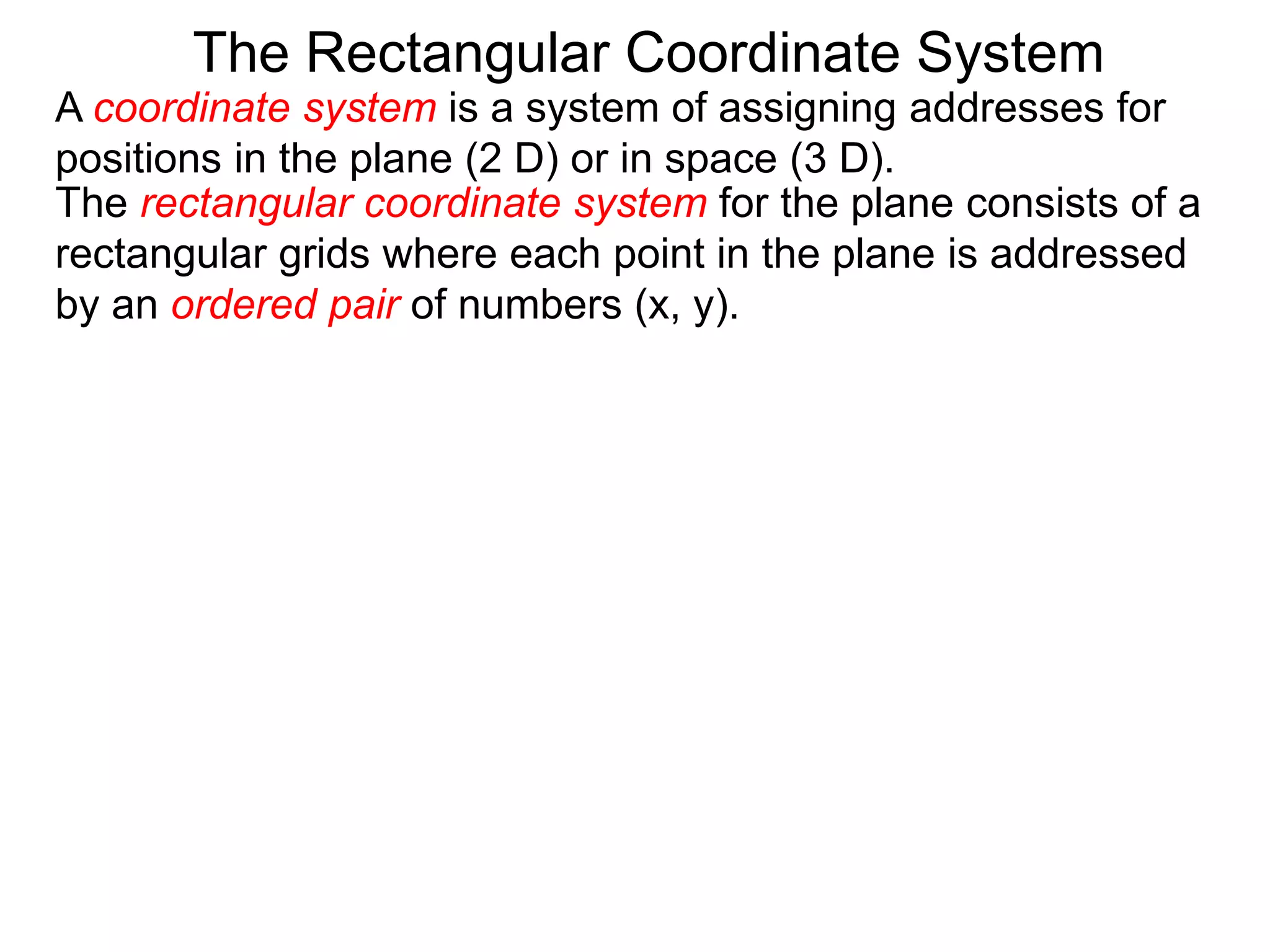 A coordinate system is a system of assigning addresses for
positions in the plane (2 D) or in space (3 D).
The rectangular coordinate system for the plane consists of a
rectangular grids where each point in the plane is addressed
by an ordered pair of numbers (x, y).
The Rectangular Coordinate System
 