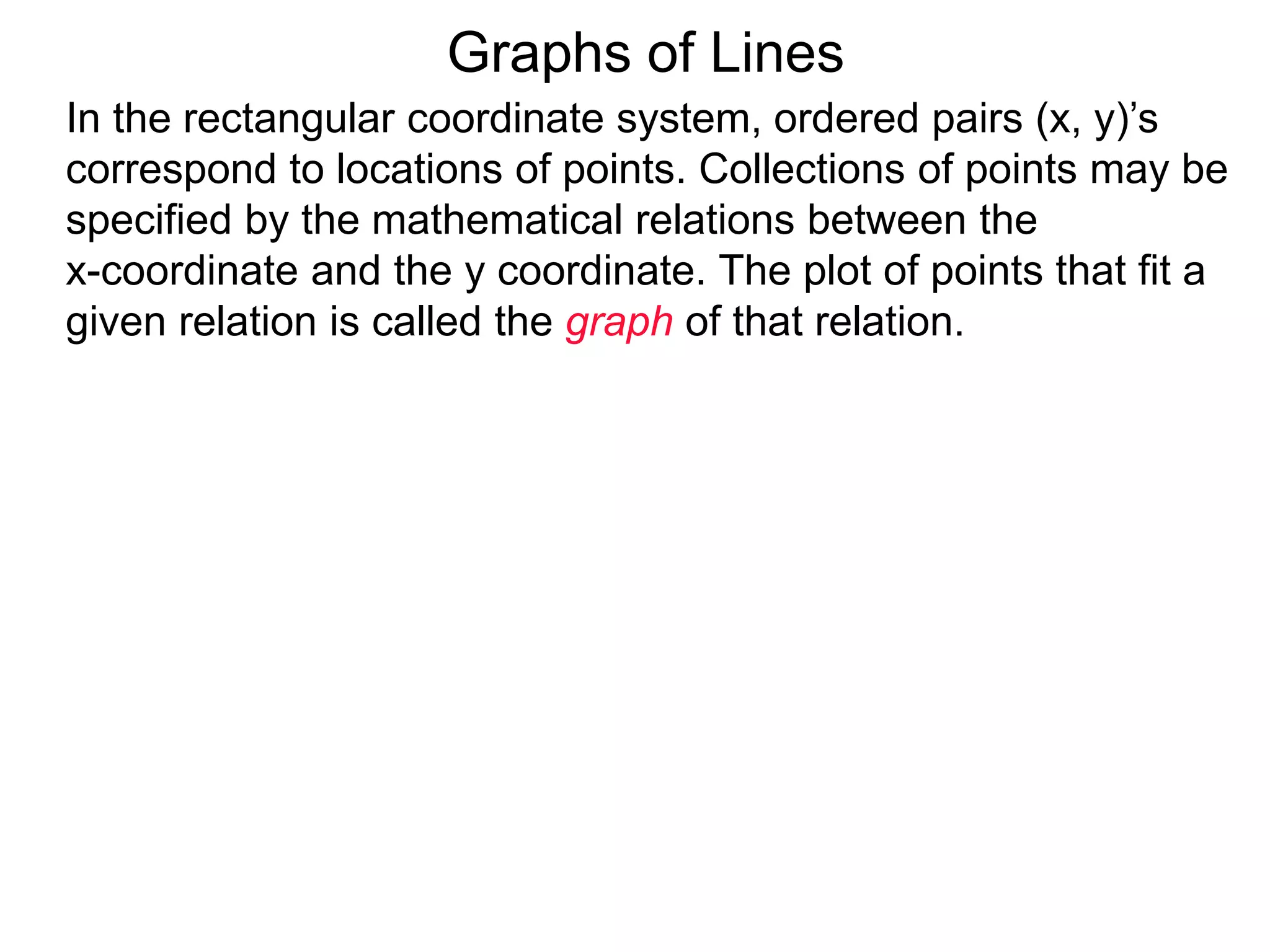 Graphs of Lines
In the rectangular coordinate system, ordered pairs (x, y)’s
correspond to locations of points. Collections of points may be
specified by the mathematical relations between the
x-coordinate and the y coordinate. The plot of points that fit a
given relation is called the graph of that relation.
 