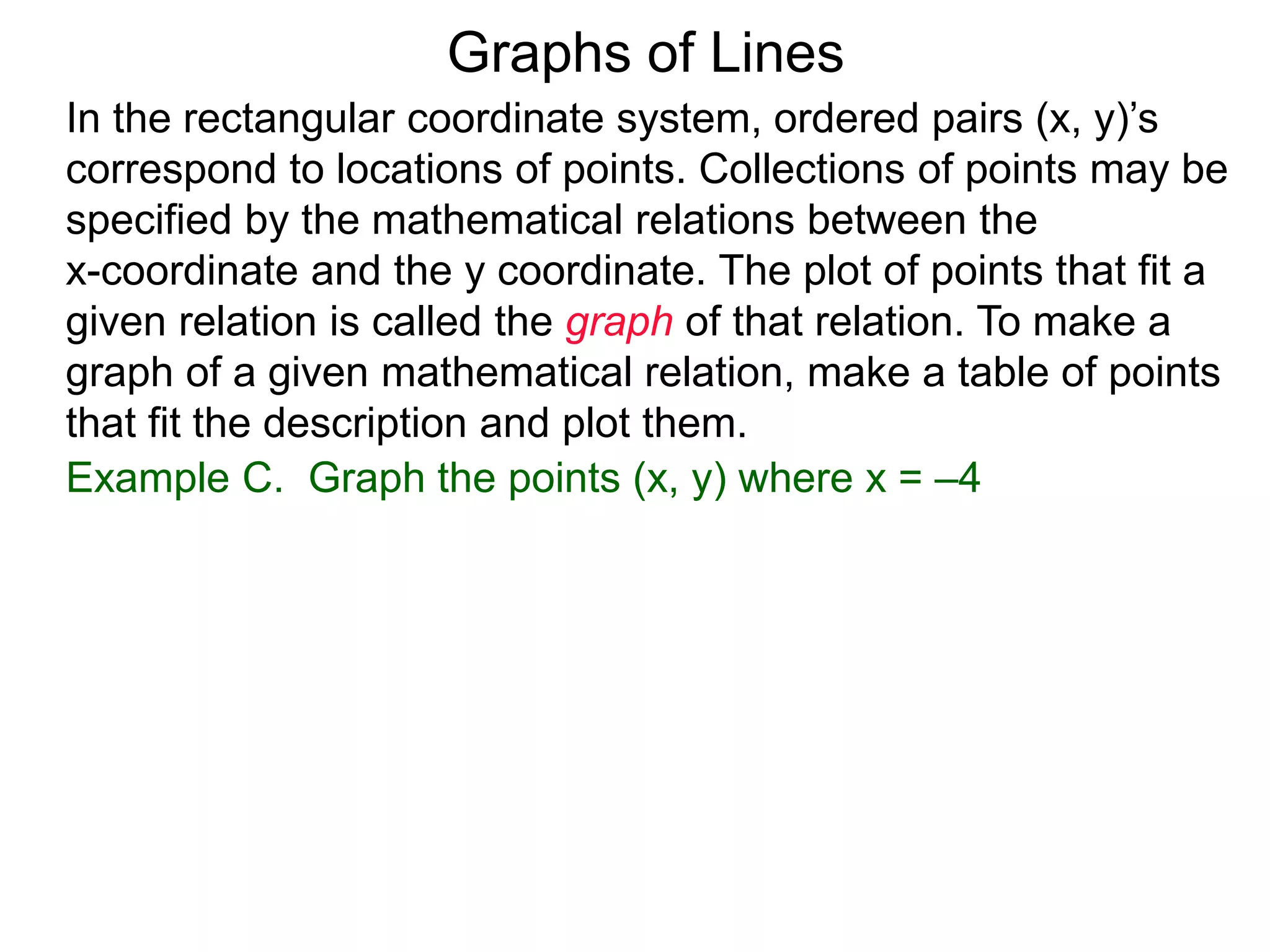 Graphs of Lines
Example C. Graph the points (x, y) where x = –4
In the rectangular coordinate system, ordered pairs (x, y)’s
correspond to locations of points. Collections of points may be
specified by the mathematical relations between the
x-coordinate and the y coordinate. The plot of points that fit a
given relation is called the graph of that relation. To make a
graph of a given mathematical relation, make a table of points
that fit the description and plot them.
 