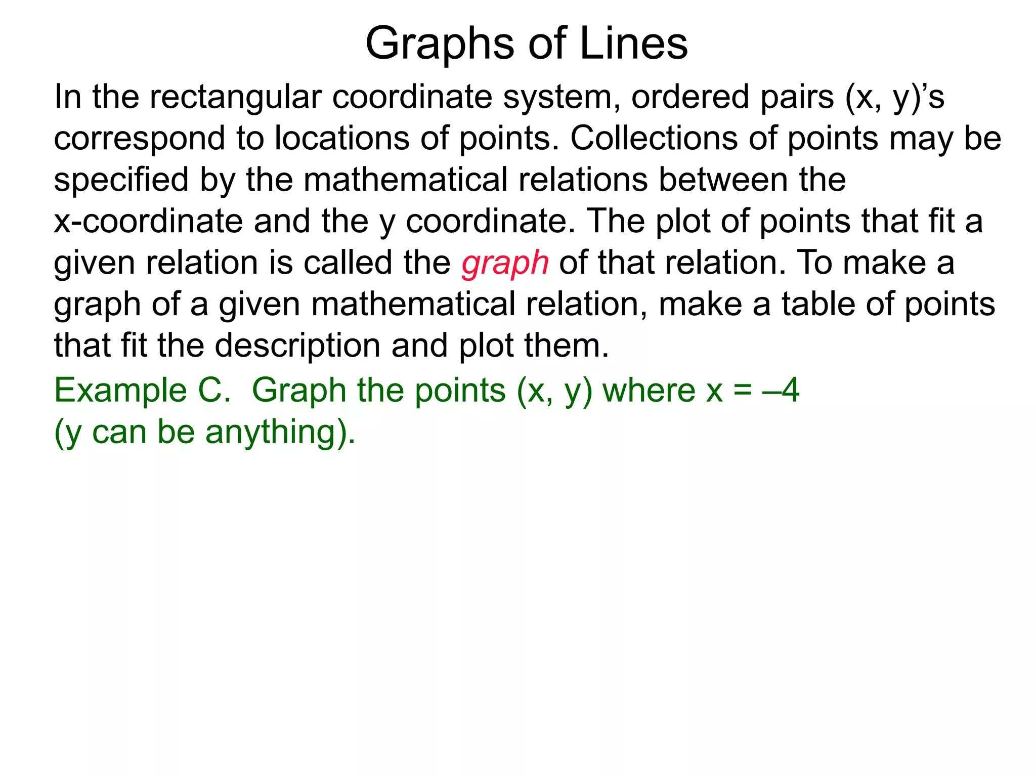 Graphs of Lines
Example C. Graph the points (x, y) where x = –4
(y can be anything).
In the rectangular coordinate system, ordered pairs (x, y)’s
correspond to locations of points. Collections of points may be
specified by the mathematical relations between the
x-coordinate and the y coordinate. The plot of points that fit a
given relation is called the graph of that relation. To make a
graph of a given mathematical relation, make a table of points
that fit the description and plot them.
 