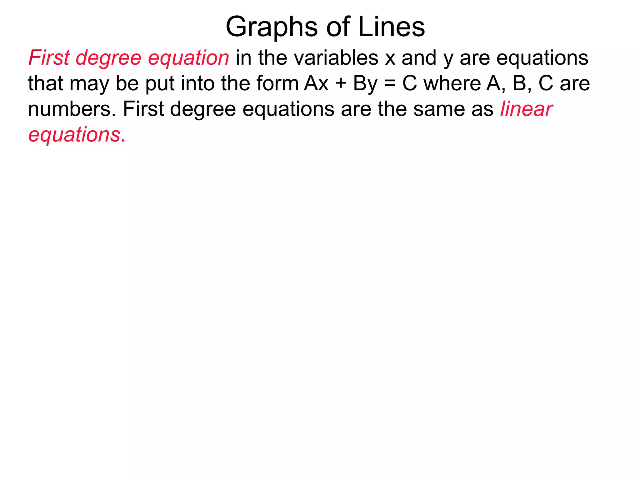 Graphs of Lines
First degree equation in the variables x and y are equations
that may be put into the form Ax + By = C where A, B, C are
numbers. First degree equations are the same as linear
equations.
 
