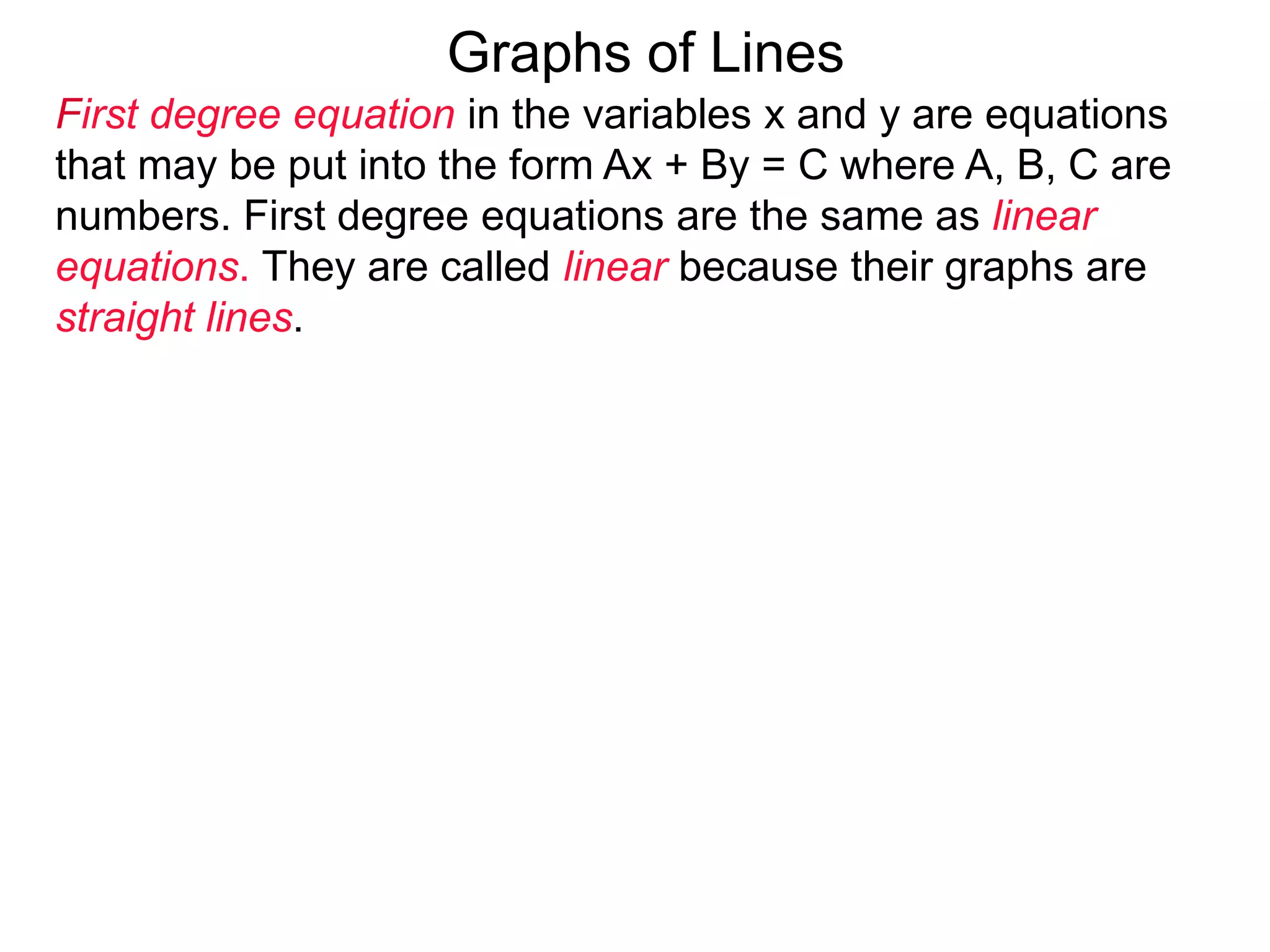 Graphs of Lines
First degree equation in the variables x and y are equations
that may be put into the form Ax + By = C where A, B, C are
numbers. First degree equations are the same as linear
equations. They are called linear because their graphs are
straight lines.
 
