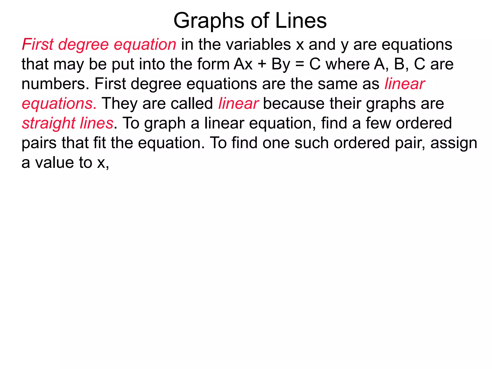 Graphs of Lines
First degree equation in the variables x and y are equations
that may be put into the form Ax + By = C where A, B, C are
numbers. First degree equations are the same as linear
equations. They are called linear because their graphs are
straight lines. To graph a linear equation, find a few ordered
pairs that fit the equation. To find one such ordered pair, assign
a value to x,
 