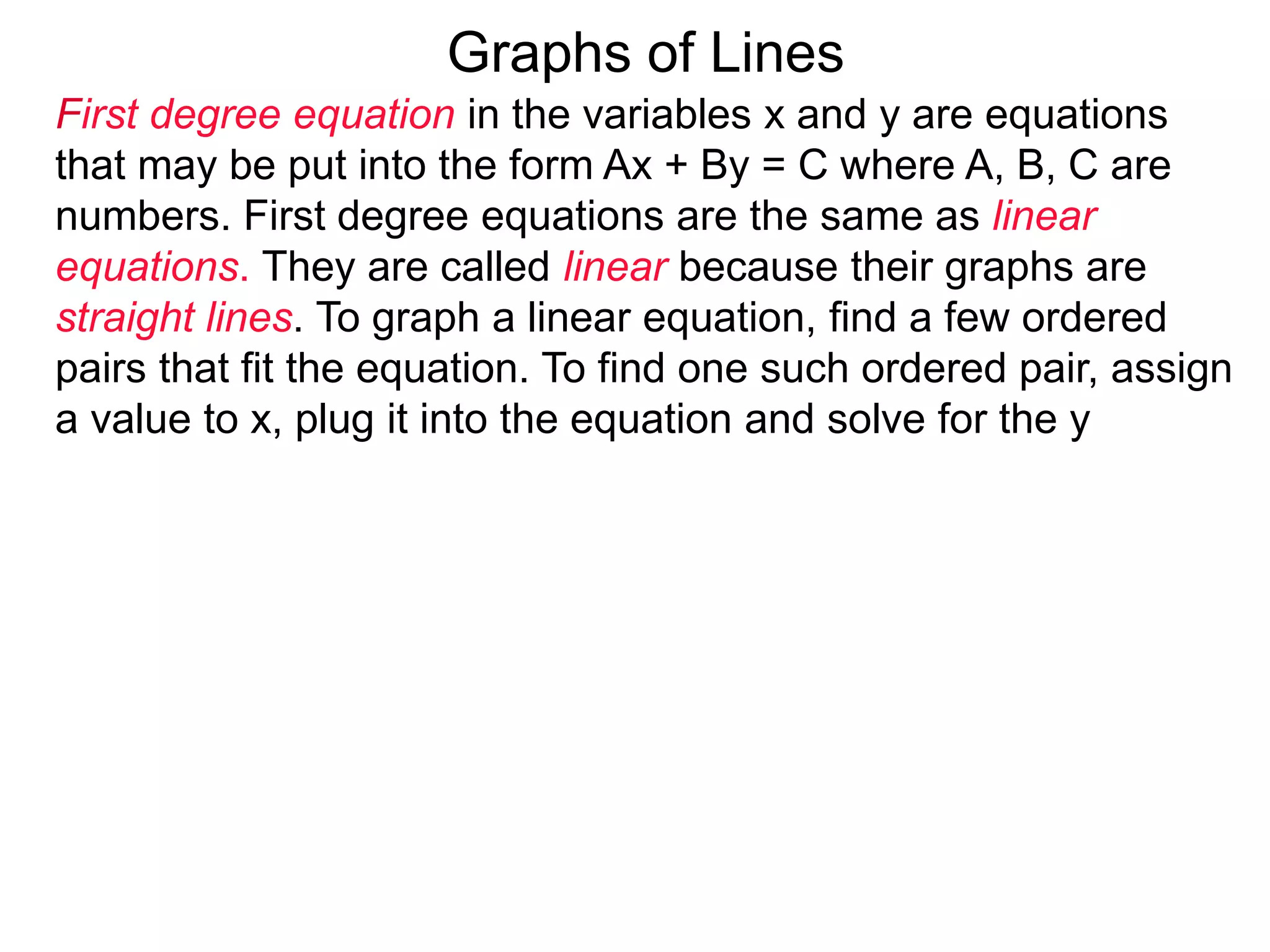 Graphs of Lines
First degree equation in the variables x and y are equations
that may be put into the form Ax + By = C where A, B, C are
numbers. First degree equations are the same as linear
equations. They are called linear because their graphs are
straight lines. To graph a linear equation, find a few ordered
pairs that fit the equation. To find one such ordered pair, assign
a value to x, plug it into the equation and solve for the y
 