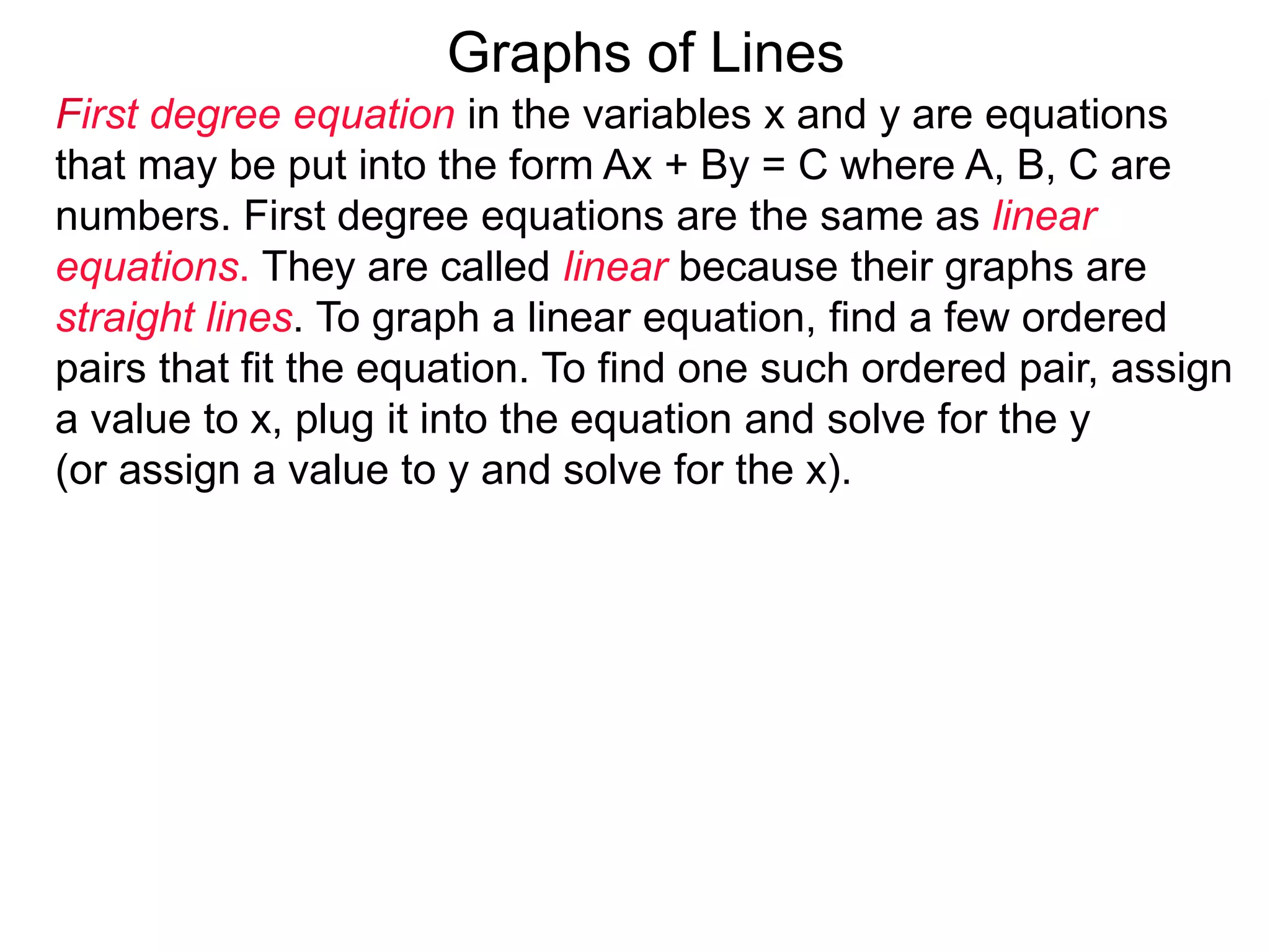 Graphs of Lines
First degree equation in the variables x and y are equations
that may be put into the form Ax + By = C where A, B, C are
numbers. First degree equations are the same as linear
equations. They are called linear because their graphs are
straight lines. To graph a linear equation, find a few ordered
pairs that fit the equation. To find one such ordered pair, assign
a value to x, plug it into the equation and solve for the y
(or assign a value to y and solve for the x).
 