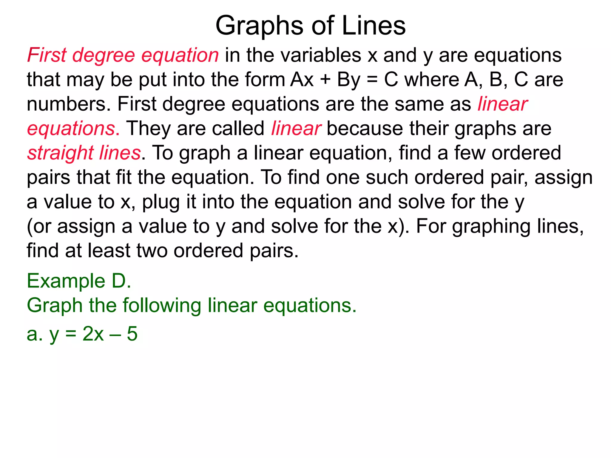 Graphs of Lines
First degree equation in the variables x and y are equations
that may be put into the form Ax + By = C where A, B, C are
numbers. First degree equations are the same as linear
equations. They are called linear because their graphs are
straight lines. To graph a linear equation, find a few ordered
pairs that fit the equation. To find one such ordered pair, assign
a value to x, plug it into the equation and solve for the y
(or assign a value to y and solve for the x). For graphing lines,
find at least two ordered pairs.
Example D.
Graph the following linear equations.
a. y = 2x – 5
 