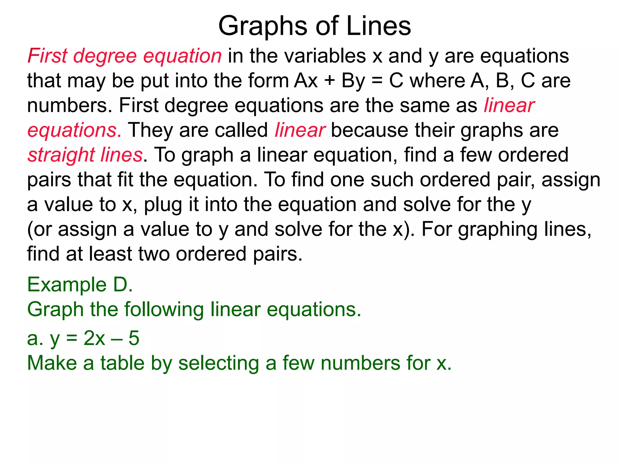 Graphs of Lines
First degree equation in the variables x and y are equations
that may be put into the form Ax + By = C where A, B, C are
numbers. First degree equations are the same as linear
equations. They are called linear because their graphs are
straight lines. To graph a linear equation, find a few ordered
pairs that fit the equation. To find one such ordered pair, assign
a value to x, plug it into the equation and solve for the y
(or assign a value to y and solve for the x). For graphing lines,
find at least two ordered pairs.
Example D.
Graph the following linear equations.
a. y = 2x – 5
Make a table by selecting a few numbers for x.
 