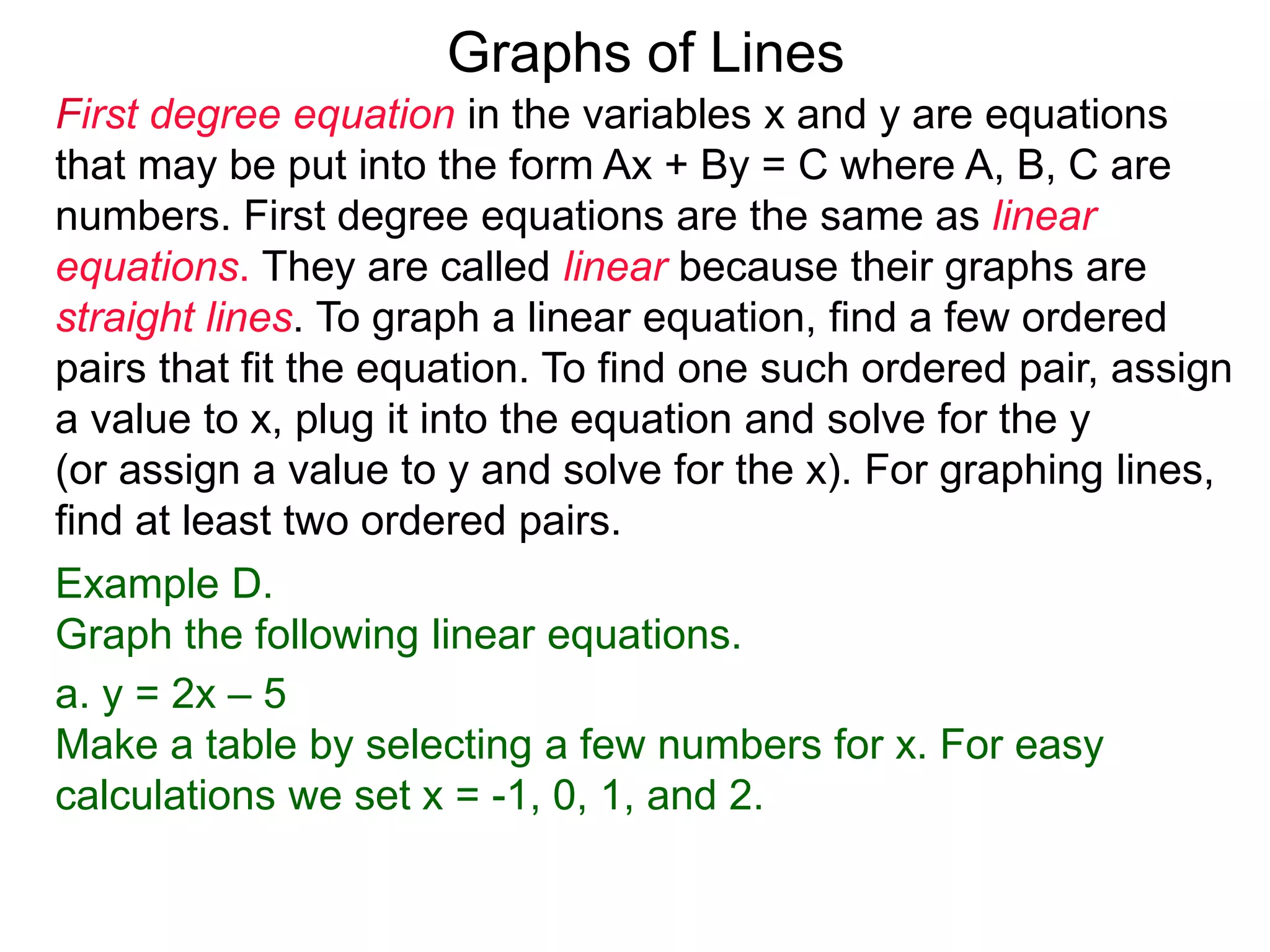 Graphs of Lines
First degree equation in the variables x and y are equations
that may be put into the form Ax + By = C where A, B, C are
numbers. First degree equations are the same as linear
equations. They are called linear because their graphs are
straight lines. To graph a linear equation, find a few ordered
pairs that fit the equation. To find one such ordered pair, assign
a value to x, plug it into the equation and solve for the y
(or assign a value to y and solve for the x). For graphing lines,
find at least two ordered pairs.
Example D.
Graph the following linear equations.
a. y = 2x – 5
Make a table by selecting a few numbers for x. For easy
calculations we set x = -1, 0, 1, and 2.
 
