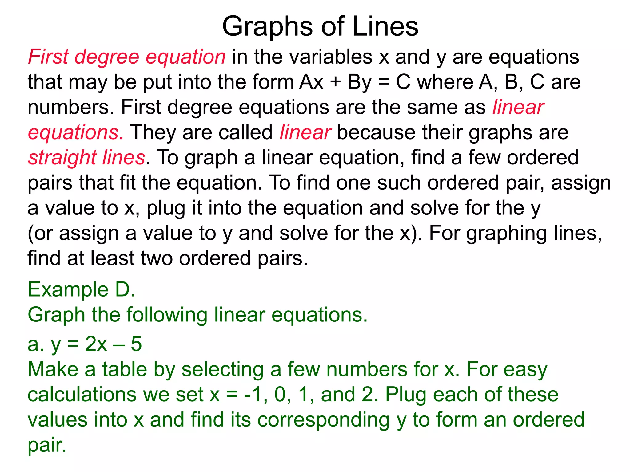 Graphs of Lines
First degree equation in the variables x and y are equations
that may be put into the form Ax + By = C where A, B, C are
numbers. First degree equations are the same as linear
equations. They are called linear because their graphs are
straight lines. To graph a linear equation, find a few ordered
pairs that fit the equation. To find one such ordered pair, assign
a value to x, plug it into the equation and solve for the y
(or assign a value to y and solve for the x). For graphing lines,
find at least two ordered pairs.
Example D.
Graph the following linear equations.
a. y = 2x – 5
Make a table by selecting a few numbers for x. For easy
calculations we set x = -1, 0, 1, and 2. Plug each of these
values into x and find its corresponding y to form an ordered
pair.
 