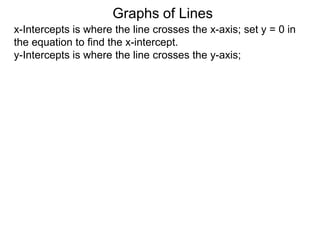 x-Intercepts is where the line crosses the x-axis; set y = 0 in
the equation to find the x-intercept.
y-Intercepts is where the line crosses the y-axis;
Graphs of Lines
 