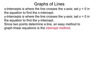 x-Intercepts is where the line crosses the x-axis; set y = 0 in
the equation to find the x-intercept.
y-Intercepts is where the line crosses the y-axis; set x = 0 in
the equation to find the y-intercept.
Graphs of Lines
Since two points determine a line, an easy method to
graph linear equations is the intercept method,
 