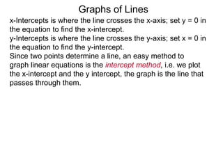 x-Intercepts is where the line crosses the x-axis; set y = 0 in
the equation to find the x-intercept.
y-Intercepts is where the line crosses the y-axis; set x = 0 in
the equation to find the y-intercept.
Graphs of Lines
Since two points determine a line, an easy method to
graph linear equations is the intercept method, i.e. we plot
the x-intercept and the y intercept, the graph is the line that
passes through them.
 