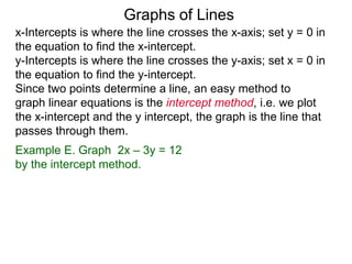 x-Intercepts is where the line crosses the x-axis; set y = 0 in
the equation to find the x-intercept.
y-Intercepts is where the line crosses the y-axis; set x = 0 in
the equation to find the y-intercept.
Graphs of Lines
Example E. Graph 2x – 3y = 12
by the intercept method.
Since two points determine a line, an easy method to
graph linear equations is the intercept method, i.e. we plot
the x-intercept and the y intercept, the graph is the line that
passes through them.
 