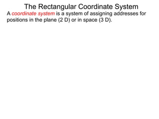 A coordinate system is a system of assigning addresses for
positions in the plane (2 D) or in space (3 D).
The Rectangular Coordinate System
 