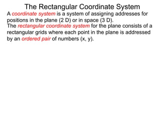 A coordinate system is a system of assigning addresses for
positions in the plane (2 D) or in space (3 D).
The rectangular coordinate system for the plane consists of a
rectangular grids where each point in the plane is addressed
by an ordered pair of numbers (x, y).
The Rectangular Coordinate System
 