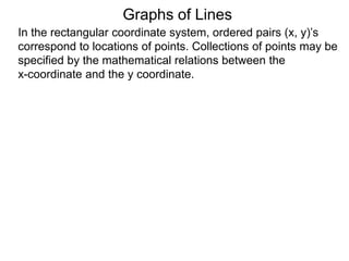 Graphs of Lines
In the rectangular coordinate system, ordered pairs (x, y)’s
correspond to locations of points. Collections of points may be
specified by the mathematical relations between the
x-coordinate and the y coordinate.
 