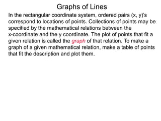 Graphs of Lines
In the rectangular coordinate system, ordered pairs (x, y)’s
correspond to locations of points. Collections of points may be
specified by the mathematical relations between the
x-coordinate and the y coordinate. The plot of points that fit a
given relation is called the graph of that relation. To make a
graph of a given mathematical relation, make a table of points
that fit the description and plot them.
 