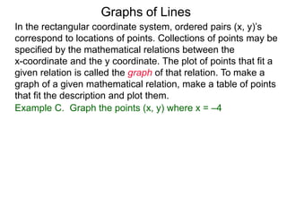 Graphs of Lines
Example C. Graph the points (x, y) where x = –4
In the rectangular coordinate system, ordered pairs (x, y)’s
correspond to locations of points. Collections of points may be
specified by the mathematical relations between the
x-coordinate and the y coordinate. The plot of points that fit a
given relation is called the graph of that relation. To make a
graph of a given mathematical relation, make a table of points
that fit the description and plot them.
 