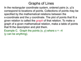 Graphs of Lines
Example C. Graph the points (x, y) where x = –4
(y can be anything).
In the rectangular coordinate system, ordered pairs (x, y)’s
correspond to locations of points. Collections of points may be
specified by the mathematical relations between the
x-coordinate and the y coordinate. The plot of points that fit a
given relation is called the graph of that relation. To make a
graph of a given mathematical relation, make a table of points
that fit the description and plot them.
 