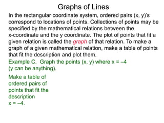 Graphs of Lines
Example C. Graph the points (x, y) where x = –4
(y can be anything).
Make a table of
ordered pairs of
points that fit the
description
x = –4.
In the rectangular coordinate system, ordered pairs (x, y)’s
correspond to locations of points. Collections of points may be
specified by the mathematical relations between the
x-coordinate and the y coordinate. The plot of points that fit a
given relation is called the graph of that relation. To make a
graph of a given mathematical relation, make a table of points
that fit the description and plot them.
 