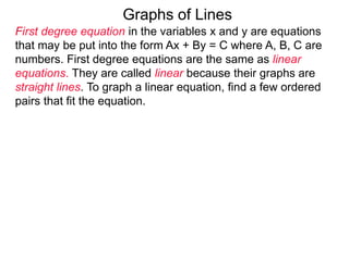 Graphs of Lines
First degree equation in the variables x and y are equations
that may be put into the form Ax + By = C where A, B, C are
numbers. First degree equations are the same as linear
equations. They are called linear because their graphs are
straight lines. To graph a linear equation, find a few ordered
pairs that fit the equation.
 
