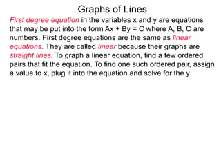 Graphs of Lines
First degree equation in the variables x and y are equations
that may be put into the form Ax + By = C where A, B, C are
numbers. First degree equations are the same as linear
equations. They are called linear because their graphs are
straight lines. To graph a linear equation, find a few ordered
pairs that fit the equation. To find one such ordered pair, assign
a value to x, plug it into the equation and solve for the y
 