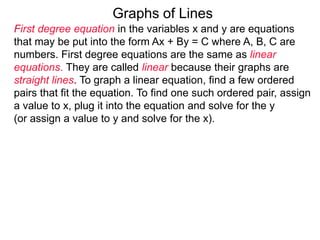 Graphs of Lines
First degree equation in the variables x and y are equations
that may be put into the form Ax + By = C where A, B, C are
numbers. First degree equations are the same as linear
equations. They are called linear because their graphs are
straight lines. To graph a linear equation, find a few ordered
pairs that fit the equation. To find one such ordered pair, assign
a value to x, plug it into the equation and solve for the y
(or assign a value to y and solve for the x).
 