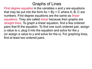 Graphs of Lines
First degree equation in the variables x and y are equations
that may be put into the form Ax + By = C where A, B, C are
numbers. First degree equations are the same as linear
equations. They are called linear because their graphs are
straight lines. To graph a linear equation, find a few ordered
pairs that fit the equation. To find one such ordered pair, assign
a value to x, plug it into the equation and solve for the y
(or assign a value to y and solve for the x). For graphing lines,
find at least two ordered pairs.
 