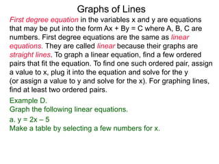 Graphs of Lines
First degree equation in the variables x and y are equations
that may be put into the form Ax + By = C where A, B, C are
numbers. First degree equations are the same as linear
equations. They are called linear because their graphs are
straight lines. To graph a linear equation, find a few ordered
pairs that fit the equation. To find one such ordered pair, assign
a value to x, plug it into the equation and solve for the y
(or assign a value to y and solve for the x). For graphing lines,
find at least two ordered pairs.
Example D.
Graph the following linear equations.
a. y = 2x – 5
Make a table by selecting a few numbers for x.
 