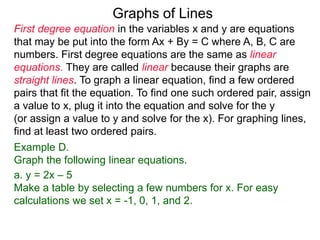 Graphs of Lines
First degree equation in the variables x and y are equations
that may be put into the form Ax + By = C where A, B, C are
numbers. First degree equations are the same as linear
equations. They are called linear because their graphs are
straight lines. To graph a linear equation, find a few ordered
pairs that fit the equation. To find one such ordered pair, assign
a value to x, plug it into the equation and solve for the y
(or assign a value to y and solve for the x). For graphing lines,
find at least two ordered pairs.
Example D.
Graph the following linear equations.
a. y = 2x – 5
Make a table by selecting a few numbers for x. For easy
calculations we set x = -1, 0, 1, and 2.
 