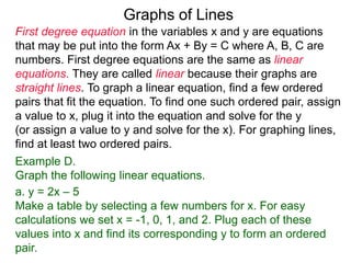 Graphs of Lines
First degree equation in the variables x and y are equations
that may be put into the form Ax + By = C where A, B, C are
numbers. First degree equations are the same as linear
equations. They are called linear because their graphs are
straight lines. To graph a linear equation, find a few ordered
pairs that fit the equation. To find one such ordered pair, assign
a value to x, plug it into the equation and solve for the y
(or assign a value to y and solve for the x). For graphing lines,
find at least two ordered pairs.
Example D.
Graph the following linear equations.
a. y = 2x – 5
Make a table by selecting a few numbers for x. For easy
calculations we set x = -1, 0, 1, and 2. Plug each of these
values into x and find its corresponding y to form an ordered
pair.
 
