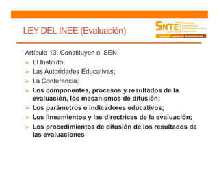LEY DEL INEE (Evaluación)
Artículo 13. Constituyen el SEN:
  El Instituto;
  Las Autoridades Educativas;
  La Conferencia;
  Los componentes, procesos y resultados de la
evaluación, los mecanismos de difusión;
  Los parámetros e indicadores educativos;
  Los lineamientos y las directrices de la evaluación;
  Los procedimientos de difusión de los resultados de
las evaluaciones
 